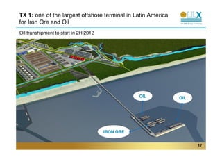 TX 1: one of the largest offshore terminal in Latin America
for Iron Ore and Oil
Oil transhipment to start in 2H 2012




                                                  OIL         OIL




                                       IRON ORE


                                                                    17
 
