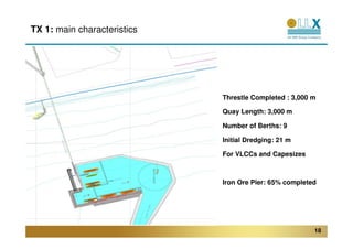 TX 1: main characteristics




                             Threstle Completed : 3,000 m

                             Quay Length: 3,000 m

                             Number of Berths: 9

                             Initial Dredging: 21 m

                             For VLCCs and Capesizes



                             Iron Ore Pier: 65% completed




                                                        18
 