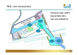 TX 2 : main characteristics


                                                        Total Quay Length : 8,000 m

                                                        Channel Width: 300 m

                                    es/                 Total Area: 8,000,000 m2
                             dustri
                         e In goes
                                              -14,50m
                      or
                O ffsh k Car
                         l
                      Bu      -10,00m




                                          -11,00m




                                                        -14,50m   -18,00m




                                                                                   22
 