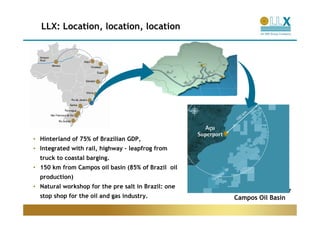 LLX: Location, location, location




• Hinterland of 75% of Brazilian GDP,
• Integrated with rail, highway – leapfrog from
  truck to coastal barging.
• 150 km from Campos oil basin (85% of Brazil oil
  production)
• Natural workshop for the pre salt in Brazil: one
                                                                        7
  stop shop for the oil and gas industry.            Campos Oil Basin
 