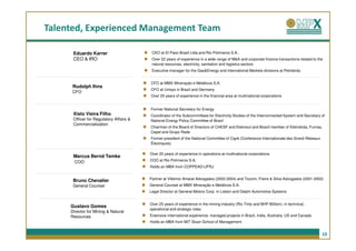Talented, Experienced Management Team

      Eduardo Karrer                      CEO at El Paso Brasil Ltda.and Rio Polímeros S.A..
      CEO & IRO                           Over 22 years of experience in a wide range of M&A and corporate finance transactions related to the
                                          natural resources, electricity, sanitation and logistics sectors
                                          Executive manager for the Gas&Energy and International Markets divisions at Petrobrás


                                         CFO at MMX Mineração e Metálicos S.A.
      Rudolph Ihns
                                         CFO at Unisys in Brazil and Germany
      CFO
                                         Over 25 years of experience in the financial area at multinational corporations


                                         Former National Secretary for Energy
      Xisto Vieira Filho                 Coordinator of the Subcommittees for Electricity Studies of the Interconnected System and Secretary of
      Officer for Regulatory Affairs &   National Energy Policy Committee of Brazil
      Commercialization
                                         Chairman of the Board of Directors of CHESF and Eletrosul and Board member of Eletrobrás, Furnas,
                                         Cepel and Grupo Rede
                                         Former president of the National Committee of Cigré (Conference Internationale des Grand Réseaux
                                         Électriques)

                                         Over 20 years of experience in operations at multinational corporations
      Marcus Bernd Temke
       COO                               COO at Rio Polímeros S.A.
                                         Holds an MBA from COPPEAD-UFRJ


                                         Partner at Villemor Amaral Advogados (2002-2004) and Tozzini, Freire & Silva Advogados (2001-2002)
      Bruno Chevalier
      General Counsel                    General Counsel at MMX Mineração e Metálicos S.A.
                                         Legal Director at General Motors Corp. in Lisbon and Delphi Automotive Systems


                                         Over 25 years of experience in the mining industry (Rio Tinto and BHP Billiton), in technical,
     Gustavo Gomes
                                         operational and strategic roles
     Director for Mining & Natural
     Resources                           Extensive international experience: managed projects in Brazil, India, Australia, US and Canada
                                         Holds an MBA from MIT Sloan School of Management


                                                                                                                                             10
 