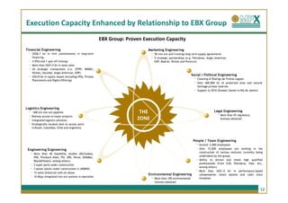 Execution Capacity Enhanced by Relationship to EBX Group
                                                             EBX Group: Proven Execution Capacity
Financial Engineering                                                            Marketing Engineering
  -   US$8.7 bn in firm commitments in long-term                                   -   50 iron ore and 4 energy long-term supply agreements
      financing                                                                    -   9 strategic partnerships (e.g. Petrobras, Anglo American,
  -   4 IPOs and 1 spin-off (listing)                                                  EDP, Maersk, Wuhan and Perenco)
  -   More than US$7.0 bn in asset sales
  -   24 strategic transactions (i.e. OTPP, BNDES,
      Wuhan, Hyundai, Anglo American, EDP)
  -   US$10 bn in equity issued (including IPOs, Private
                                                                                                                     Social / Political Engineering
      Placements and Rights Offering)
                                                                                                                       -   Cleaning of Rodrigo de Freitas Lagoon
                                                                                                                       -   Over 400,000 he of protected area and natural
                                                                                                                           heritage private reserves
                                                                                                                       -   Support to 2016 Olympic Games in Rio de Janeiro




Logistics Engineering
 -    ~500 km iron ore pipeline                                              THE                                                          Legal Engineering
 -    Railway access to major projects                                                                                                      -   More than 45 regulatory
 -    Integrated logistics solutions                                        ZONE                                                                licenses obtained
 -    Strategically located sites to access ports
      in Brazil, Colombia, Chile and Argentina



                                                                                                                      People / Team Engineering
                                                                                                                           -   Around 2,000 employees
 Engineering Engineering                                                                                                   -   Over 15,000 employees are working in the
      -   More than 40 feasibility studies (McCloskey,
                                                                                                                               construction of various ventures currently being
                                                                                                                               undertaken by the group;
          PSR, Pinckock Allen, PSI, SRK, Verax, De&Mac,
          Black&Veatch, among others)                                                                                      -   Ability to attract and retain high qualified
      -   2 super ports under construction
                                                                                                                               professionals (from CSN, Petrobras, Vale, ALL,
      -   3 power plants under construction (1,440MW)
                                                                                                                           -
                                                                                                                               among others)

      -   15 wells drilled all with oil shows
                                                                                 Environmental Engineering
                                                                                                                               More than US$1.0 bn in performance-based
                                                                                                                               compensation (stock options and cash) since
      -   10 Mtpy integrated iron ore systems in operation
                                                                                   -   More than 100 environmental             inception
                                                                                       licenses obtained

                                                                                                                                                                             12
 