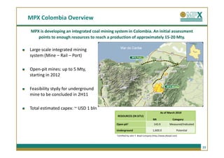 MPX Colombia Overview

 MPX is developing an integrated coal mining system in Colombia. An initial assessment
    points to enough resources to reach a production of approximately 15-20 Mty.

Large scale integrated mining
system (Mine – Rail – Port)                                    MPX Port




Open-pit mines: up to 5 Mty,
starting in 2012

                                                                                                MPX Mines
Feasibility stydy for underground
mine to be concluded in 2H11

Total estimated capex: ~ USD 1 bln
                                                                                          As of March 2010
                                              RESOURCES (IN SITU)
                                                                                   Mt                Category
                                             Open-pit1                              143.9          Measured/Indicated

                                             Underground                           1,600.0               Potential
                                              1Certified   by John T. Boyd Company (http://www.jtboyd.com)



                                                                                                                        23
 