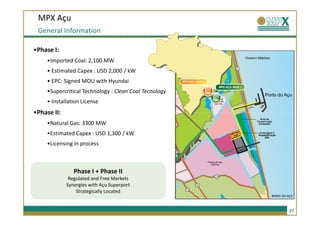 MPX Açu
 General Information

•Phase I:
     •Imported Coal: 2,100 MW
     • Estimated Capex : USD 2,000 / kW
     • EPC: Signed MOU with Hyundai
     •Supercritical Technology : Clean Coal Tecnology
     • Installation License
•Phase II:
     •Natural Gas: 3300 MW
     •Estimated Capex : USD 1,300 / kW
     •Licensing in process



                Phase I + Phase II
              Regulated and Free Markets
             Synergies with Açu Superport
                 Strategically Located


                                                        27
 