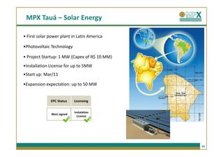 MPX Tauá – Solar Energy

• First solar power plant in Latin America

•Photovoltaic Technology

• Project Startup: 1 MW (Capex of R$ 10 MM)
•Installation License for up to 5MW
•Start up: Mar/11

•Expansion expectation: up to 50 MW


              EPC Status   Licensing


                           Instalation
              MoU signed
                             License




                                              29
 
