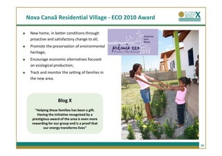 Nova Canaã Residential Village - ECO 2010 Award

 New home, in better conditions through
 proactive and satisfactory change to all;
 Promote the preservation of environmental
 heritage;
 Encourage economic alternatives focused
 on ecological production;
 Track and monitor the setting of families in
 the new area.




                   Blog X
    "Helping these families has been a gift.
     Having the initiative recognized by a
  prestigious award of the area is even more
  rewarding for our group and is a proof that
         our energy transforms lives"



                                                  34
 