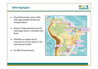 MPX Highlights


 Diversified private-sector utility
 with large portfolio of thermal
 energy projects

 Owner of high-potential coal and
 natural gas assets in Colombia and
 Brazil

 Flexibility to supply natural
 resources to its own plants or the
 international market

 An EBX Group Company




                                      4
 