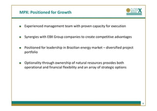 MPX: Positioned for Growth


  Experienced management team with proven capacity for execution

  Synergies with EBX Group companies to create competitive advantages

  Positioned for leadership in Brazilian energy market – diversified project
  portfolio

  Optionality through ownership of natural resources provides both
  operational and financial flexibility and an array of strategic options




                                                                               9
 