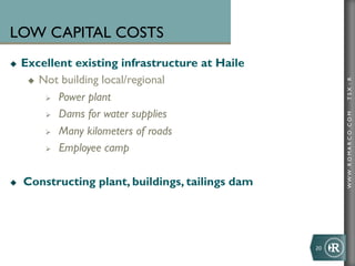 LOW CAPITAL COSTS
u    Excellent existing infrastructure at Haile
       u  Not building local/regional




                                                             TSX : R
            Ø  Power plant

            Ø  Dams for water supplies




                                                             WWW .R O MA R C O .C O M
            Ø  Many kilometers of roads

            Ø  Employee camp



u    Constructing plant, buildings, tailings dam




                                                    20	
  
 