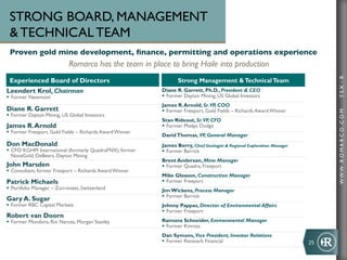STRONG BOARD, MANAGEMENT
  TECHNICAL TEAM
 Proven gold mine development, ﬁnance, permitting and operations experience	

                              Romarco has the team in place to bring Haile into production	





                                                                                                                                  TSX : R
 Experienced Board of Directors                                   Strong Management  Technical Team
Leendert Krol, Chairman                                    Diane R. Garrett, Ph.D., President  CEO
§  Former Newmont                                         §  Former Dayton Mining, US Global Investors
                                                           James R. Arnold, Sr. VP, COO
Diane R. Garrett                                           §  Former Freeport, Gold Fields – Richards Award Winner




                                                                                                                                  WWW .R O MA R C O .C O M
§  Former Dayton Mining, US Global Investors
                                                           Stan Rideout, Sr. VP, CFO
James R. Arnold                                            §  Former Phelps Dodge
§  Former Freeport, Gold Fields – Richards Award Winner
                                                           David Thomas, VP, General Manager
Don MacDonald                                              James Berry, Chief Geologist  Regional Exploration Manager
§  CFO KGHM International (formerly QuadraFNX), former    §  Former Barrick
    NovaGold, DeBeers, Dayton Mining
                                                           Brent Anderson, Mine Manager
John Marsden                                               §  Former Quadra, Freeport
§  Consultant, former Freeport – Richards Award Winner
                                                           Mike Gleason, Construction Manager
Patrick Michaels                                           §  Former Freeport
§  Portfolio Manager – Zuri-invest, Switzerland           Jim Wickens, Process Manager
                                                           §  Former Barrick
Gary A. Sugar
§  Former RBC Capital Markets                             Johnny Pappas, Director of Environmental Affairs
                                                           §  Former Freeport
Robert van Doorn
§  Former Mundoro, Rio Narcea, Morgan Stanley             Ramona Schneider, Environmental Manager
                                                           §  Former Kinross
                                                           Dan Symons, Vice President, Investor Relations
                                                           §  Former Renmark Financial                                  25	
  
 