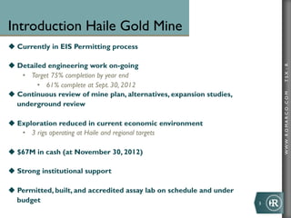 Introduction Haile Gold Mine
u  Currently in EIS Permitting process

u  Detailed engineering work on-going




                                                                               TSX : R
     •  Target 75% completion by year end
          •  61% complete at Sept. 30, 2012
u  Continuous review of mine plan, alternatives, expansion studies,




                                                                               WWW .R O MA R C O .C O M
    underground review

u  Exploration reduced in current economic environment
     •  3 rigs operating at Haile and regional targets

u  $67M in cash (at November 30, 2012)

u  Strong institutional support

u  Permitted, built, and accredited assay lab on schedule and under
    budget                                                             3	
  
 