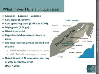What makes Haile a unique asset?
u    Location – Location – Location
u    Low capex ($320mm)                                                       Project	
  Loca+on	
  




                                                                                                                           TSX : R
u    Low operating costs ($379 / oz LOM)
                                                              Kentucky      West Virginia
u    High grade (2.06 g/t)
u    District potential                                      Tennessee




                                                                                                                           WWW .R O MA R C O .C O M
u    Experienced development team in
                                                                                      Hickory
      place                                                                                             Ironwood
                                                                                 Locust                  North Carolina
u    Key long-lead equipment ordered and                                 Haile Mine
                                                                           Bayberry             Buzzard
      secured
                                                                                        Elm
       •    Mobile mine fleet – expected Oct. 2013 delivery
                                                                                    South Carolina
       •    SAG / Ball mills – expected Jan. 2013 delivery
                                                                     Georgia
u    Rated #6 out of 76 new mines starting
      in 2012 to 2020 by BMO
      (May 7, 2012)
                                                                                                                   4	
  
 