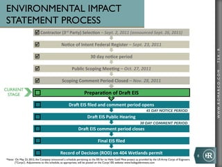 ENVIRONMENTAL IMPACT
STATEMENT PROCESS
                        þ Contractor	
  (3rd	
  Party)	
  Selec+on	
  –	
  Sept.	
  2,	
  2011	
  (announced	
  Sept.	
  26,	
  2011)

                        þ                     No+ce	
  of	
  Intent	
  Federal	
  Register	
  –	
  Sept.	
  23,	
  2011	
  




                                                                                                                                                                           TSX : R
                        þ                                              30	
  day	
  no+ce	
  period	
  

                        þ                              Public	
  Scoping	
  Mee+ng	
  –	
  Oct.	
  27,	
  2011	
  




                                                                                                                                                                           WWW .R O MA R C O .C O M
                        þ                      Scoping	
  Comment	
  Period	
  Closed	
  –	
  Nov.	
  28,	
  2011	
  
CURRENT
 STAGE                                                             Prepara+on	
  of	
  DraA	
  EIS	
  

                                                      DraA	
  EIS	
  ﬁled	
  and	
  comment	
  period	
  opens	
  
                                                                                                                         45 DAY NOTICE PERIOD
                                                                      DraA	
  EIS	
  Public	
  Hearing	
  
                                                                                                                   30 DAY COMMENT PERIOD
                                                              DraA	
  EIS	
  comment	
  period	
  closes	
  

                                                                               Final	
  EIS	
  ﬁled	
  

                                              Record	
  of	
  Decision	
  (ROD)	
  on	
  404	
  Wetlands	
  permit	
  
                                                                                                                                                                   8	
  
*Note: On May 23, 2012, the Company announced a schedule pertaining to the EIS for its Haile Gold Mine project as provided by the US Army Corps of Engineers 	

       ("Corps'). Adjustments to this schedule, as appropriate, will be posted on the Corps' EIS website: www.hailegoldmineeis.com	

 