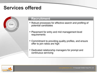 Services offered Recruitment Robust processes for effective search and profiling of potential candidates Placement for entry and mid management level requirements Commitment to providing quality profiles, and ensure offer to join ratios are high Dedicated relationship managers for prompt and continuous servicing Core www.goldenhues.com  |  © Copyright Golden Hues Pvt. Ltd 