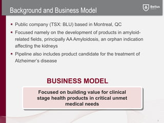 Background and Business Model
 Public company (TSX: BLU) based in Montreal, QC
 Focused namely on the development of products in amyloid-
 related fields, principally AA Amyloidosis, an orphan indication
 affecting the kidneys
 Pipeline also includes product candidate for the treatment of
 Alzheimer’s disease



                BUSINESS MODEL
            Focused on building value for clinical
            stage health products in critical unmet
                        medical needs


                                                                    3
 