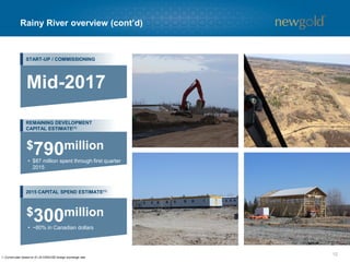 Rainy River overview (cont’d)
12
1. Current plan based on $1.25 CDN/USD foreign exchange rate.
START-UP / COMMISSIONING
REMAINING DEVELOPMENT
CAPITAL ESTIMATE(1)
2015 CAPITAL SPEND ESTIMATE(1)
Mid-2017
• $87 million spent through first quarter
2015
$790million
• ~80% in Canadian dollars
$300million
 