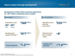Value creation through development
141. Based on $1.25 CDN/USD foreign exchange rate.
2. Based on first five years at $1,300 per ounce gold, $16 per ounce silver and $1.25 CDN/USD foreign exchange rate.
UPSIDE
$
300millionAcquisition cost
50% /
Cash
50%
Shares
$
877millionDevelopment
capital estimate(1)
$
1.2billion
Total investment
Average annual
after-tax
cash flow(2)
Potential cash
flow multiple
range
Implied value
potential
$
235million
~8x
Development of Rainy River presents opportunity
for ~$0.7 billion of potential value creation
~$
1.9billion
INVESTMENT VALUE POTENTIAL
 