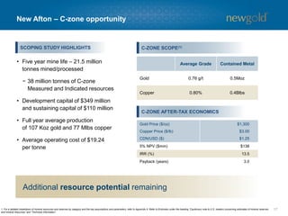 17
New Afton – C-zone opportunity
1. For a detailed breakdown of mineral resources and reserves by category and the key assumptions and parameters, refer to Appendix 6. Refer to Endnotes under the heading “Cautionary note to U.S. readers concerning estimates of mineral reserves
and mineral resources” and “Technical Information”.
Average Grade Contained Metal
Gold 0.76 g/t 0.5Moz
Copper 0.80% 0.4Blbs
SCOPING STUDY HIGHLIGHTS
• Five year mine life – 21.5 million
tonnes mined/processed
− 38 million tonnes of C-zone
Measured and Indicated resources
• Development capital of $349 million
and sustaining capital of $110 million
• Full year average production
of 107 Koz gold and 77 Mlbs copper
• Average operating cost of $19.24
per tonne
Gold Price ($/oz)
Copper Price ($/lb)
CDN/USD ($)
$1,300
$3.00
$1.25
5% NPV ($mm) $138
IRR (%) 13.5
Payback (years) 3.0
Additional resource potential remaining
C-ZONE SCOPE(1)
C-ZONE AFTER-TAX ECONOMICS
 
