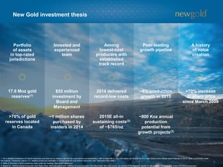 Portfolio
of assets
in top-rated
jurisdictions
Invested and
experienced
team
Among
lowest-cost
producers with
established
track record
Peer-leading
growth pipeline
A history
of value
creation
New Gold investment thesis
3
17.6 Moz gold
reserves(1)
$55 million
investment by
Board and
Management
2014 delivered
record-low costs
~8% production
growth in 2015
>70% increase
in share price
since March 2009
1. For a detailed breakdown of mineral resources and reserves by category and the key assumptions and parameters, refer to Appendix 6. This information can also be found in New Gold’s news release dated February 4, 2015. Refer to Endnotes under
the heading “Cautionary note to U.S. readers concerning estimates of mineral reserves and mineral resources” and “Technical Information”.
2. Refer to Endnote on all-in sustaining costs under the heading “Non-GAAP Measures”.
3. Based on ~325Koz annual production from Rainy River (first nine years) and ~485Koz annual production from Blackwater (first nine years), as outlined in the feasibility studies for the projects. Excludes 30% share of El Morro production.
>70% of gold
reserves located
in Canada
~1 million shares
purchased by
insiders in 2014
2015E all-in
sustaining costs(2)
of ~$765/oz
~800 Koz annual
production
potential from
growth projects(3)
 