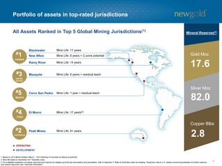 Portfolio of assets in top-rated jurisdictions
Blackwater
New Afton
Rainy River
Mesquite
Cerro San Pedro
El Morro
Peak Mines
Mine Life: 17 years
Mine Life: 8 years + C-zone potential
Mine Life: 14 years
Mine Life: 8 years + residual leach
Mine Life: 1 year + residual leach
Mine Life: 17 years(2)
Mine Life: 6+ years
#1
CANADA
#3
UNITED
STATES
#5
MEXICO
#4
CHILE
#2
AUSTRALIA
OPERATING
DEVELOPMENT
4
All Assets Ranked in Top 5 Global Mining Jurisdictions(1)
1. Based on 2014 Behre Dolbear Report – “2014 Ranking of Countries for Mining Investment”.
2. Mine life based on December 2011 feasibility study.
3. For a detailed breakdown of mineral resources and reserves by category and the key assumptions and parameters, refer to Appendix 6. Refer to Endnotes under the heading “Cautionary note to U.S. readers concerning estimates of mineral reserves
and mineral resources” and “Technical Information”.
Gold Moz
Silver Moz
Copper Blbs
Mineral Reserves(3)
17.6
82.0
2.8
 