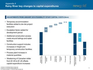$885 $877
$808 $808
$39
$15
$12
$11
$6
$91
$69
January2014
feasibilityupdate
Accommodation
facilities
Escalation
Construction
accessroads
Construction
support
Processplant
Foreignexchange
Updateddevelopment
capitalestimate
2014spend
Remaining
capital
Rainy River key changes to capital expenditures
46
• Temporary accommodation
facilities added to de-risk project
execution
• Escalation factor added for
development period
• Additional construction access
roads around tailings and water
facilities
• Construction support includes
increases in freight and
temporary construction facilities
• Process plant increase in
material quantities
• Weakening of Canadian dollar
from $1.05 to $1.25 offsets
capital expenditure increases
1. Assumes $1.05 CDN/USD foreign exchange rate.
2. Assumes $1.25 CDN/USD foreign exchange rate.
3. 2014 spend at average $1.10 CDN/USD foreign exchange rate.
ADJUSTMENTS FROM JANUARY 2014 FEASIBILITY STUDY CAPITAL COSTS ($mm)
(1)
(2)
(3)
Appendix 4
 