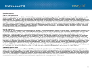 Endnotes (cont’d)
66
NON-GAAP MEASURES
(1) ALL-IN SUSTAINING COSTS
Consistent with guidance announced in 2013 by the World Gold Council, an association of various gold mining companies from around the world of which New Gold is a member, New Gold
defines “all-in sustaining costs” per ounce as the sum of total cash costs, capital expenditures that are sustaining in nature, corporate general and administrative costs, capitalized and
expensed exploration that is sustaining in nature and environmental reclamation costs, all divided by the ounces of gold sold to arrive at a per ounce figure. New Gold believes this non-GAAP
financial measure provides further transparency into costs associated with producing gold and will assist analysts, investors and other stakeholders of the company in assessing the company’s
operating performance, its ability to generate free cash flow from current operations and its overall value. This data is furnished to provide additional information and is a non-GAAP financial
measure. All-in sustaining costs presented do not have a standardized meaning under IFRS and may not be comparable to similar measures presented by other mining companies. It should
not be considered in isolation or as a substitute for measures of performance prepared in accordance with IFRS and is not necessarily indicative of cash flow from operations under IFRS or
operating costs presented under IFRS. Further details regarding historical all-in sustaining costs and a reconciliation to the nearest IFRS measures are provided in the MD&A accompanying
New Gold’s financial statements filed from time to time on www.sedar.com.
(2) TOTAL CASH COSTS
“Total cash costs” per ounce figures are non-GAAP measures which are calculated in accordance with a standard developed by The Gold Institute, a worldwide association of suppliers of gold
and gold products that ceased operations in 2002. Adoption of the standard is voluntary and the cost measures presented may not be comparable to other similarly titled measures of other
companies. New Gold reports total cash costs on a sales basis. The company believes that certain investors use this information to evaluate the company’s performance and ability to
generate liquidity through operating cash flow to fund future capital expenditures and working capital needs. This measure, along with sales, is considered to be a key indicator of the
company’s ability to generate operating earnings and cash flow from its mining operations. Total cash costs include mine site operating costs such as mining, processing and administration
costs, royalties, production taxes, and realized gains and losses on fuel contracts, but are exclusive of amortization, reclamation, capital and exploration costs and net of by-product sales.
Total cash costs are then divided by ounces of gold sold to arrive at a per ounce figure. Co-product cash costs remove the impact of other metal sales that are produced as a by-product of
gold production and apportion the cash costs to each metal produced on a percentage of revenue basis, and subsequently divides the amount by the total ounces of gold or silver or pounds of
copper sold, as the case may be, to arrive at per ounce or per pound figures. Unless otherwise indicated, all total cash cost information in this presentation is net of by-product sales. This data
is furnished to provide additional information and is a non-GAAP financial measure. Total cash costs and co-product cash costs presented do not have a standardized meaning under IFRS
and may not be comparable to similar measures presented by other mining companies. It should not be considered in isolation or as a substitute for measures of performance prepared in
accordance with IFRS and is not necessarily indicative of cash flow from operations under IFRS or operating costs presented under GAAP. Further details regarding historical total cash costs
and a reconciliation to the nearest IFRS measures are provided in the MD&A accompanying New Gold’s financial statements filed from time to time on www.sedar.com.
(3) AVERAGE REALIZED PRICE
“Average realized price per ounce or pound sold” is a non-GAAP financial measure with no standard meaning under IFRS. Management uses this measure to better understand the price
realized in each reporting period for gold, silver, and copper sales. Average realized price includes realized gains and losses from gold hedge settlements up until May 15, 2013 but excludes
from revenues unrealized gains and losses on non-hedged derivative contracts and the revenue reduction related to the non-cash accounting charge as the loss incurred on the monetization
of the company’s legacy hedge position is realized into income over the original term of the hedge contract. Average realized price is intended to provide additional information only and does
not have any standardized definition under IFRS; it should not be considered in isolation or as a substitute for measures of performance prepared in accordance with IFRS. Other companies
may calculate this measure differently and this measure is unlikely to be comparable to similar measures presented by other companies.
 
