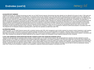 Endnotes (cont’d)
67
(5) ADJUSTED NET EARNINGS
“Adjusted net earnings” and “adjusted net earnings per share” are non-GAAP financial measures. Net earnings have been adjusted and tax affected for the group of costs in “Other gains and
losses” on the condensed consolidated income statement. The adjusted entries are also impacted for tax to the extent that the underlying entries are impacted for tax in the unadjusted net
earnings from continuing operations. The company uses this measure for its own internal purposes. Management’s internal budgets and forecasts and public guidance do not reflect fair value
changes on senior notes and non-hedged derivatives, foreign currency translation and fair value through profit or loss and financial asset gains/losses. Consequently, the presentation of
adjusted net earnings and adjusted net earnings per share enables investors and analysts to better understand the underlying operating performance of our core mining business through the
eyes of management. Management periodically evaluates the components of adjusted net earnings and adjusted net earnings per share based on an internal assessment of performance
measures that are useful for evaluating the operating performance of our business and a review of the non-GAAP measures used by mining industry analysts and other mining companies.
Adjusted net earnings and adjusted net earnings per share are intended to provide additional information only and do not have any standardized meaning under IFRS and may not be
comparable to similar measures presented by other companies. They should not be considered in isolation or as a substitute for measures of performance prepared in accordance with IFRS.
The measures are not necessarily indicative of operating profit or cash flows from operations as determined under IFRS.
(6) OPERATING MARGIN
“Operating margin” is a non-GAAP financial measure with no standard meaning under IFRS, which management uses to further evaluate the company’s results of operations in each reporting
period. Operating margin is calculated as revenue less operating expenses and therefore does not include depreciation and depletion. Operating margin is intended to provide additional
information only and does not have any standardized meaning under IFRS; it should not be considered in isolation or as a substitute for measures of performance prepared in accordance with
IFRS. Other companies may calculate this measure differently and this measure is unlikely to be comparable to similar measures presented by other companies.
(7) NET CASH GENERATED FROM OPERATIONS BEFORE CHANGES IN NON-CASH OPERATING WORKING CAPITAL
“Adjusted net cash generated from operations before changes in working capital” is a non-GAAP financial measure. Net cash generated from operations has been adjusted for one-time
charges incurred in 2013 related to the settlement of the company’s legacy gold hedge position, the company’s acquisition of the Rainy River project and a one-time tax refund related to the
filing of amended tax returns for prior periods at the Peak Mines. There is also an adjustment to remove the impact of the change in working capital. The company believes the presentation of
adjusted net cash generated from operations before changes in working capital enables investors and analysts to better understand the underlying operating performance of our core mining
business. Adjusted net cash generated from operations before changes in working capital is intended to provide additional information only and does not have any standardized meaning
under IFRS. It should not be considered in isolation or as a substitute for measures of performance prepared in accordance with IFRS.
 