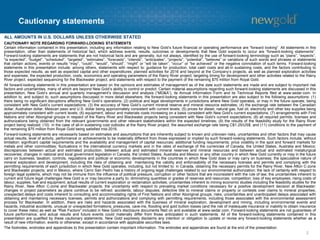 Cautionary statements
2
ALL AMOUNTS IN U.S. DOLLARS UNLESS OTHERWISE STATED
CAUTIONARY NOTE REGARDING FORWARD-LOOKING STATEMENTS
Certain information contained in this presentation, including any information relating to New Gold’s future financial or operating performance are “forward looking”. All statements in this
presentation, other than statements of historical fact, which address events, results, outcomes or developments that New Gold expects to occur are “forward-looking statements”.
Forward-looking statements are statements that are not historical facts and are generally, but not always, identified by the use of forward-looking terminology such as “plans”, “expects”,
“is expected”, “budget”, “scheduled”, “targeted”, “estimates”, “forecasts”, “intends”, “anticipates”, “projects”, “potential”, “believes” or variations of such words and phrases or statements
that certain actions, events or results “may”, “could”, “would”, “should”, “might” or “will be taken”, “occur” or “be achieved” or the negative connotation of such terms. Forward-looking
statements in this presentation include, among others, statements with respect to: guidance for production, total cash costs and all-in sustaining costs, and the factors contributing to
those expected results, as well as expected capital and other expenditures; planned activities for 2016 and beyond at the Company’s projects, as well as planned exploration activities
and expenses; the expected production, costs, economics and operating parameters of the Rainy River project; targeting timing for development and other activities related to the Rainy
River project; expected sequencing for the Blackwater project; and statements with respect to the payment of the remaining $75 million from Royal Gold.
All forward-looking statements in this presentation are based on the opinions and estimates of management as of the date such statements are made and are subject to important risk
factors and uncertainties, many of which are beyond New Gold’s ability to control or predict. Certain material assumptions regarding such forward-looking statements are discussed in this
presentation, New Gold’s annual and quarterly management’s discussion and analysis (“MD&A”), its Annual Information Form and its Technical Reports filed at www.sedar.com. In
addition to, and subject to, such assumptions discussed in more detail elsewhere, the forward-looking statements in this presentation are also subject to the following assumptions: (1)
there being no significant disruptions affecting New Gold’s operations; (2) political and legal developments in jurisdictions where New Gold operates, or may in the future operate, being
consistent with New Gold’s current expectations; (3) the accuracy of New Gold’s current mineral reserve and mineral resource estimates; (4) the exchange rate between the Canadian
dollar, Australian dollar, Mexican peso and U.S. dollar being approximately consistent with current levels; (5) prices for diesel, natural gas, fuel oil, electricity and other key supplies being
approximately consistent with current levels; (6) equipment, labour and materials costs increasing on a basis consistent with New Gold’s current expectations; (7) arrangements with First
Nations and other Aboriginal groups in respect of the Rainy River and Blackwater projects being consistent with New Gold’s current expectations; (8) all required permits, licenses and
authorizations being obtained from the relevant governments and other relevant stakeholders within the expected timelines; (9) the results of the feasibility study for the Rainy River
project being realized; (10) in the case of all-in sustaining cost outlooks at the Rainy River project, the assumed exchange rate being C$1.25/US$; and (11) conditions to the payment of
the remaining $75 million from Royal Gold being satisfied mid-2016.
Forward-looking statements are necessarily based on estimates and assumptions that are inherently subject to known and unknown risks, uncertainties and other factors that may cause
actual results, level of activity, performance or achievements to be materially different from those expressed or implied by such forward-looking statements. Such factors include, without
limitation: significant capital requirements and the availability and management of capital resources; additional funding requirements; price volatility in the spot and forward markets for
metals and other commodities; fluctuations in the international currency markets and in the rates of exchange of the currencies of Canada, the United States, Australia and Mexico;
discrepancies between actual and estimated production, between actual and estimated mineral reserves and mineral resources and between actual and estimated metallurgical
recoveries; changes in national and local government legislation in Canada, the United States, Australia and Mexico or any other country in which New Gold currently or may in the future
carry on business; taxation; controls, regulations and political or economic developments in the countries in which New Gold does or may carry on business; the speculative nature of
mineral exploration and development, including the risks of obtaining and maintaining the validity and enforceability of the necessary licenses and permits and complying with the
permitting requirements of each jurisdiction in which New Gold operates, including, but not limited to: in Canada, obtaining the necessary permits for the Rainy River, New Afton C-zone
and Blackwater projects; and in Mexico, where Cerro San Pedro has a history of ongoing legal challenges related to our environmental authorization; the lack of certainty with respect to
foreign legal systems, which may not be immune from the influence of political pressure, corruption or other factors that are inconsistent with the rule of law; the uncertainties inherent to
current and future legal challenges New Gold is or may become a party to; diminishing quantities or grades of reserves and resources; competition; loss of key employees; rising costs of
labour, supplies, fuel and equipment; actual results of current exploration or reclamation activities; uncertainties inherent to mining economic studies including the feasibility studies for the
Rainy River, New Afton C-zone and Blackwater projects; the uncertainty with respect to prevailing market conditions necessary for a positive development decision at Blackwater;
changes in project parameters as plans continue to be refined; accidents; labour disputes; defective title to mineral claims or property or contests over claims to mineral properties;
unexpected delays and costs inherent to consulting and accommodating rights of First Nations and other Aboriginal groups; risks, uncertainties and unanticipated delays associated with
obtaining and maintaining necessary licenses, permits and authorizations and complying with permitting requirements, including those associated with the environmental assessment
process for Blackwater. In addition, there are risks and hazards associated with the business of mineral exploration, development and mining, including environmental events and
hazards, industrial accidents, unusual or unexpected formations, pressures, cave-ins, flooding and gold bullion losses (and the risk of inadequate insurance or inability to obtain insurance
to cover these risks) as well as “Risk Factors” included in New Gold’s disclosure documents filed on and available at www.sedar.com. Forward-looking statements are not guarantees of
future performance, and actual results and future events could materially differ from those anticipated in such statements. All of the forward-looking statements contained in this
presentation are qualified by these cautionary statements. New Gold expressly disclaims any intention or obligation to update or revise any forward-looking statements whether as a
result of new information, events or otherwise, except in accordance with applicable securities laws.
The footnotes, endnotes and appendices to this presentation contain important information. The endnotes and appendices are found at the end of the presentation.
 