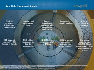 Portfolio
of assets
in top-rated
jurisdictions
Invested and
experienced
team
Among
lowest-cost
producers with
established
track record
Peer-leading
growth pipeline
A history
of value
creation
New Gold investment thesis
15.0 Moz gold
reserves(1), >85%
located in Canada
C$50 million
investment by
Board &
Management
Q1’2016 all-in
sustaining costs(2)
of $758/oz
~800 Koz annual
production
potential from
growth projects(3)
Share price
outperformed
S&P/TSX Global
Gold Index by >225%
since beginning
of 2009
1. For a detailed breakdown of Mineral Resources and Reserves by category, refer to New Gold’s news release dated February 17, 2016 titled “New Gold Announces 2015 financial results with record gold production leading to strong cash flow”. Refer to
Endnotes under the heading “Cautionary note to U.S. readers concerning estimates of Mineral Reserves and Mineral Resources” and “Technical Information”.
2. Refer to Endnote on all-in sustaining costs under the heading “Non-GAAP Measures”.
3. Based on 325Koz annual production from Rainy River and ~485Koz annual production from Blackwater, as outlined in the feasibility studies for the projects.
3
 
