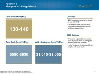 Mesquite – 2016 guidance
41
$590-$630 $1,015-$1,055
• 2016 production expected to remain
in line with 2015
• Decrease in costs attributable to
continued operational efficiencies
and lower diesel prices
• Production expected to increase to
over 150,000 ounces as gold grade
should continue to increase
• Higher production is scheduled to be
coupled with lower costs
1. Refer to Endnote on total cash costs under the heading “Non-GAAP Measures”.
2. Refer to Endnote on all-in sustaining costs under the heading “Non-GAAP Measures”.
Gold Production (Koz)
Total Cash Costs(1) ($/oz) All-in Sustaining Costs(2) ($/oz)
130-140
Overview
2017 Outlook
Appendix 3
 