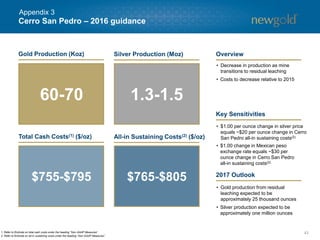 Cerro San Pedro – 2016 guidance
43
$755-$795 $765-$805
• Decrease in production as mine
transitions to residual leaching
• Costs to decrease relative to 2015
• $1.00 per ounce change in silver price
equals ~$20 per ounce change in Cerro
San Pedro all-in sustaining costs(2)
• $1.00 change in Mexican peso
exchange rate equals ~$30 per
ounce change in Cerro San Pedro
all-in sustaining costs(2)
1. Refer to Endnote on total cash costs under the heading “Non-GAAP Measures”.
2. Refer to Endnote on all-in sustaining costs under the heading “Non-GAAP Measures”.
• Gold production from residual
leaching expected to be
approximately 25 thousand ounces
• Silver production expected to be
approximately one million ounces
Gold Production (Koz) Silver Production (Moz)
Total Cash Costs(1) ($/oz) All-in Sustaining Costs(2) ($/oz)
60-70 1.3-1.5
Overview
Key Sensitivities
2017 Outlook
Appendix 3
 