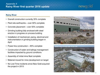 48
Rainy River first quarter 2016 update
• Overall construction currently 35% complete
• Plant site earthworks – over 90% complete
• Concrete placement – over 50% complete
• Grinding building fully enclosed with steel
erection in progress on process building
• Installation of mechanical, piping, electrical and
instrumentation in grinding building began in
April
• Power line construction – 85% complete
• Construction of water and tailings management
facilities impacted by ground conditions
• Assembly of initial mine fleet complete
• Material moved for mine development on target
• No Lost Time incidents since New Gold acquired
the project in 2013
Precast foundations for preleach thickener
Aerial view of west side of the mill
Rainy River
Appendix 4
 