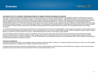 Endnotes
66
CAUTIONARY NOTE TO U.S. READERS CONCERNING ESTIMATES OF MINERAL RESERVES AND MINERAL RESOURCES
Information concerning the properties and operations of New Gold has been prepared in accordance with Canadian standards under applicable Canadian securities laws, and may not be
comparable to similar information for United States companies. The terms “Mineral Resource”, “Measured Mineral Resource”, “Indicated Mineral Resource” and “Inferred Mineral Resource”
used in this presentation are Canadian mining terms as defined in the Canadian Institute of Mining, Metallurgy and Petroleum (“CIM”) Definition Standards for Mineral Resources and Mineral
Reserves adopted by CIM Council on May 10, 2014 and incorporated by reference in National Instrument 43-101. While the terms “Mineral Resource”, “Measured Mineral Resource”,
“Indicated Mineral Resource” and “Inferred Mineral Resource” are recognized and required by Canadian securities regulations, they are not defined terms under standards of the United States
Securities and Exchange Commission. As such, certain information contained in this presentation concerning descriptions of mineralization and mineral resources under Canadian standards
is not comparable to similar information made public by United States companies subject to the reporting and disclosure requirements of the United States Securities and Exchange
Commission.
An “Inferred Mineral Resource” has a great amount of uncertainty as to its existence and as to its economic and legal feasibility. Under Canadian rules, estimates of inferred mineral resources
may not form the basis of feasibility or pre-feasibility studies. It cannot be assumed that all or any part of an “Inferred Mineral Resource” will ever be upgraded to a higher confidence category.
Readers are cautioned not to assume that all or any part of an “Inferred Mineral Resource” exists or is economically or legally mineable.
Under United States standards, mineralization may not be classified as a “Reserve” unless the determination has been made that the mineralization could be economically and legally
produced or extracted at the time the reserve estimation is made. Readers are cautioned not to assume that all or any part of the measured or indicated mineral resources will ever be
converted into mineral reserves. In addition, the definitions of “Proven Mineral Reserves” and “Probable Mineral Reserves” under CIM standards differ in certain respects from the standards of
the United States Securities and Exchange Commission.
TECHNICAL INFORMATION
The scientific and technical information in this presentation has been reviewed and approved by Mark A. Petersen, Vice President, Exploration of New Gold. Mr. Petersen is an AIPG Certified
Professional Geologist and a “Qualified Person” as defined under National Instrument 43-101.
For additional technical information on New Gold’s material properties, including a detailed breakdown of Mineral Reserves and Mineral Resources by category, as well as key assumptions,
parameters and risks, refer to New Gold’s Annual Information Form for the year ended December 31, 2014.
 