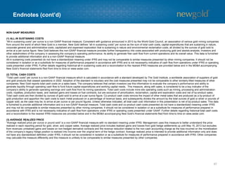 Endnotes (cont’d)
67
NON-GAAP MEASURES
(1) ALL-IN SUSTAINING COSTS
“All-in sustaining costs” per ounce is a non-GAAP financial measure. Consistent with guidance announced in 2013 by the World Gold Council, an association of various gold mining companies
from around the world of which New Gold is a member, New Gold defines “all-in sustaining costs” per ounce as the sum of total cash costs, capital expenditures that are sustaining in nature,
corporate general and administrative costs, capitalized and expensed exploration that is sustaining in nature and environmental reclamation costs, all divided by the ounces of gold sold to
arrive at a per ounce figure. New Gold believes this non-GAAP financial measure provides further transparency into costs associated with producing gold and assists analysts, investors and
other stakeholders of the company in assessing the company’s operating performance, its ability to generate free cash flow from current operations and its overall value. This data is furnished
to provide additional information and is a non-GAAP financial measure.
All-in sustaining costs presented do not have a standardized meaning under IFRS and may not be comparable to similar measures presented by other mining companies. It should not be
considered in isolation or as a substitute for measures of performance prepared in accordance with IFRS and is not necessarily indicative of cash flow from operations under IFRS or operating
costs presented under IFRS. Further details regarding historical all-in sustaining costs and a reconciliation to the nearest IFRS measures are provided below and in the MD&A accompanying
New Gold’s financial statements filed from time to time on www.sedar.com.
(2) TOTAL CASH COSTS
“Total cash costs” per ounce is a non-GAAP financial measure which is calculated in accordance with a standard developed by The Gold Institute, a worldwide association of suppliers of gold
and gold products that ceased operations in 2002. Adoption of the standard is voluntary and the cost measures presented may not be comparable to other similarly titled measures of other
companies. New Gold reports total cash costs on a sales basis. The company believes that certain investors use this information to evaluate the company’s performance and ability to
generate liquidity through operating cash flow to fund future capital expenditures and working capital needs. This measure, along with sales, is considered to be a key indicator of the
company’s ability to generate operating earnings and cash flow from its mining operations. Total cash costs include mine site operating costs such as mining, processing and administration
costs, royalties, production taxes, and realized gains and losses on fuel contracts, but are exclusive of amortization, reclamation, capital and exploration costs and net of by-product sales.
Total cash costs are then divided by ounces of gold sold to arrive at a per ounce figure. Co-product cash costs remove the impact of other metal sales that are produced as a by-product of
gold production and apportion the cash costs to each metal produced on a percentage of revenue basis, and subsequently divides the amount by the total ounces of gold or silver or pounds of
copper sold, as the case may be, to arrive at per ounce or per pound figures. Unless otherwise indicated, all total cash cost information in this presentation is net of by-product sales. This data
is furnished to provide additional information and is a non-GAAP financial measure. Total cash costs and co-product cash costs presented do not have a standardized meaning under IFRS
and may not be comparable to similar measures presented by other mining companies. It should not be considered in isolation or as a substitute for measures of performance prepared in
accordance with IFRS and is not necessarily indicative of cash flow from operations under IFRS or operating costs presented under GAAP. Further details regarding historical total cash costs
and a reconciliation to the nearest IFRS measures are provided below and in the MD&A accompanying New Gold’s financial statements filed from time to time on www.sedar.com.
(3) AVERAGE REALIZED PRICE
“Average realized price per ounce or pound sold” is a non-GAAP financial measure with no standard meaning under IFRS. Management uses this measure to better understand the price
realized in each reporting period for gold, silver, and copper sales. Average realized price includes realized gains and losses from gold hedge settlements up until May 15, 2013 but excludes
from revenues unrealized gains and losses on non-hedged derivative contracts and the revenue reduction related to the non-cash accounting charge as the loss incurred on the monetization
of the company’s legacy hedge position is realized into income over the original term of the hedge contract. Average realized price is intended to provide additional information only and does
not have any standardized definition under IFRS; it should not be considered in isolation or as a substitute for measures of performance prepared in accordance with IFRS. Other companies
may calculate this measure differently and this measure is unlikely to be comparable to similar measures presented by other companies.
 