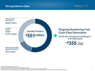 8
Strong balance sheet
1. Cash and cash equivalents as at March 31, 2016.
2. $122 million of $300 million facility used for Letters of Credit at March 31, 2016.
3. Second instalment of $75 million to be paid when 60% of development capital spent and other customary conditions are satisfied.
4. Refer to Endnote on margin under the heading “Non-GAAP Measures”. Margin per ounce is equal to $1,200 per ounce gold price less mid-point of 2016E all-in sustaining costs per ounce.
$551million
Liquidity Position
$178 million
Undrawn
Credit
Facility(2)
Cash and cash
equivalents(1)
$298 million
$75 million
Remaining proceeds
Rainy River stream(3)
2016E All-in Sustaining Cost Margin(4)
at $1,200/oz gold
Ongoing Sustaining Free
Cash Flow Generation
~$355 /oz
 