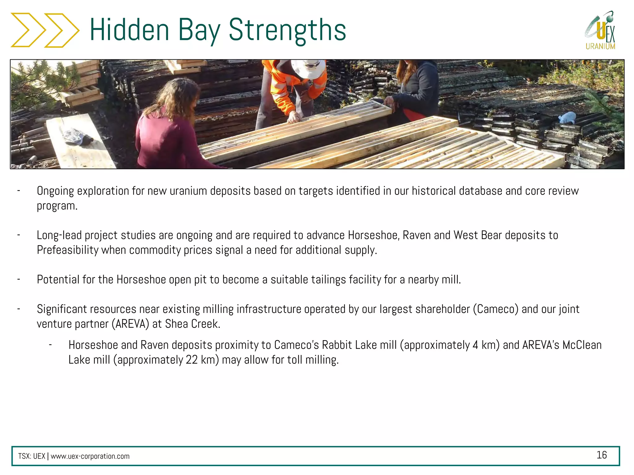 TSX: UEX | www.uex-corporation.com
Hidden Bay Strengths
- Ongoing exploration for new uranium deposits based on targets identified in our historical database and core review
program.
- Long-lead project studies are ongoing and are required to advance Horseshoe, Raven and West Bear deposits to
Prefeasibility when commodity prices signal a need for additional supply.
- Potential for the Horseshoe open pit to become a suitable tailings facility for a nearby mill.
- Significant resources near existing milling infrastructure operated by our largest shareholder (Cameco) and our joint
venture partner (AREVA) at Shea Creek.
- Horseshoe and Raven deposits proximity to Cameco’s Rabbit Lake mill (approximately 4 km) and AREVA’s McClean
Lake mill (approximately 22 km) may allow for toll milling.
16
 