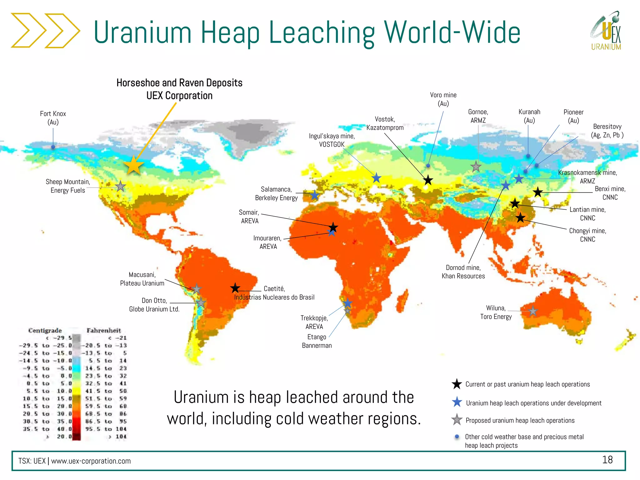 TSX: UEX | www.uex-corporation.com
Benxi mine,
CNNC
Krasnokamensk mine,
ARMZSheep Mountain,
Energy Fuels
Lantian mine,
CNNC
Chongyi mine,
CNNC
Proposed uranium heap leach operations
Current or past uranium heap leach operations
Uranium heap leach operations under development
Ingul’skaya mine,
VOSTGOK
Don Otto,
Globe Uranium Ltd.
Caetité,
Indústrias Nucleares do Brasil
Trekkopje,
AREVA
Imouraren,
AREVA
Gornoe,
ARMZ
Wiluna,
Toro Energy
Salamanca,
Berkeley Energy
Macusani,
Plateau Uranium
Fort Knox
(Au)
Kuranah
(Au)
Other cold weather base and precious metal
heap leach projects
Dornod mine,
Khan Resources
Horseshoe and Raven Deposits
UEX Corporation Voro mine
(Au)
Vostok,
Kazatomprom
Pioneer
(Au)
Beresitovy
(Ag, Zn, Pb )
Uranium is heap leached around the
world, including cold weather regions.
Uranium Heap Leaching World-Wide
Etango
Bannerman
Somair,
AREVA
18
 