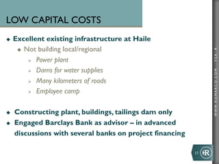 LOW CAPITAL COSTS
u    Excellent existing infrastructure at Haile
       u  Not building local/regional




                                                                     TSX : R
            Ø  Power plant

            Ø  Dams for water supplies




                                                                     WWW .R O MA R C O .C O M
            Ø  Many kilometers of roads

            Ø  Employee camp



u    Constructing plant, buildings, tailings dam only
u    Engaged Barclays Bank as advisor – in advanced
      discussions with several banks on project financing

                                                            17	
  
 