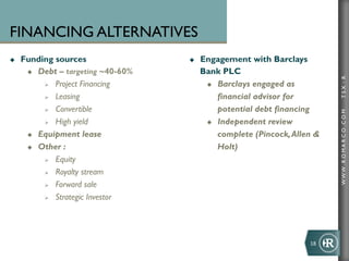 FINANCING ALTERNATIVES
u    Funding sources                 u    Engagement with Barclays
       u  Debt – targeting ~40-60%         Bank PLC




                                                                                 TSX : R
            Ø  Project Financing            u  Barclays engaged as

            Ø  Leasing                          financial advisor for
            Ø  Convertible                      potential debt financing




                                                                                 WWW .R O MA R C O .C O M
            Ø  High yield                   u  Independent review

       u  Equipment lease                       complete (Pincock, Allen 
       u  Other :                               Holt)
            Ø  Equity

            Ø  Royalty stream

            Ø  Forward sale

            Ø  Strategic Investor




                                                                        18	
  
 