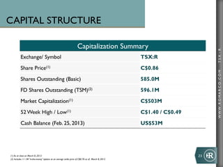 CAPITAL STRUCTURE

                                                                     Capitalization Summary




                                                                                                                                TSX : R
          Exchange/ Symbol                                                                           TSX:R
          Share Price(1)                                                                             C$0.86




                                                                                                                                WWW .R O MA R C O .C O M
          Shares Outstanding (Basic)                                                                 585.0M
          FD Shares Outstanding (TSM)(2)                                                             596.1M
          Market Capitalization(1)                                                                   C$503M
          52 Week High / Low(1)                                                                      C$1.40 / C$0.49
          Cash Balance (Feb. 25, 2013)                                                               US$53M




(1) As at close on March 8, 2013                                                                                       23	
  
(2) Includes 11.1M “in-the-money” options at an average strike price of C$0.70 as of March 8, 2013
 