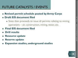 FUTURE CATALYSTS / EVENTS
u  Revised permit schedule posted by Army Corps
u  Draft EIS document filed




                                                                                TSX : R
     u  State then proceeds to issue all permits relating to mining

         operations – air, construction, mining, water, etc.




                                                                                WWW .R O MA R C O .C O M
u  Final EIS document filed

u  Drill results

u  Resource update

u  Reserve update

u  Expansion studies, underground studies




                                                                       25	
  
 