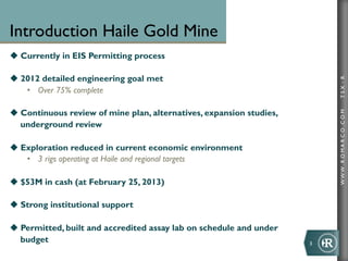 Introduction Haile Gold Mine
u  Currently in EIS Permitting process

u  2012 detailed engineering goal met




                                                                               TSX : R
     •  Over 75% complete

u  Continuous review of mine plan, alternatives, expansion studies,




                                                                               WWW .R O MA R C O .C O M
    underground review

u  Exploration reduced in current economic environment
     •  3 rigs operating at Haile and regional targets

u  $53M in cash (at February 25, 2013)

u  Strong institutional support

u  Permitted, built and accredited assay lab on schedule and under
    budget                                                             3	
  
 