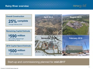 Rainy River overview
12
Start-up and commissioning planned for mid-2017
Overall Construction
1. Assumes $1.40 CDN/USD foreign exchange rate.
25% complete
Through February 2016
Remaining Capital Estimate
$590 million
$312 million spent through
December 31, 2015
2016 Capital Spend Estimate
$500 million
~80% in Canadian dollars
August 2015April 2015
February 2016November 2015
 