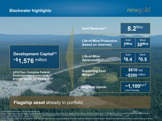 Blackwater highlights
16
1. Development capital assumes $1.25 CDN/USD exchange rate.
2. Mineral resources are exclusive of reserves. For a detailed breakdown of Mineral Resources and Reserves by category, refer to New Gold’s news release dated February 17, 2016 titled “New Gold Announces 2015 financial results with record gold
production leading to strong cash flow”. Refer to Endnotes under the heading “Cautionary note to U.S. readers concerning estimates of mineral reserves and mineral resources” and “Technical Information”.
3. Gold revenue at $1,200 per ounce, silver revenue at $15 per ounce.
4. Refer to Endnote on margin under the heading “Non-GAAP Measures”. Margin per ounce equal to $1,200 per ounce less all-in sustaining costs of $590 per ounce. Margin in millions (pre-tax) equal to margin per ounce multiplied by average annual gold
production of 485Koz.
2
Flagship asset already in portfolio
Gold Reserves(2)
Life-of-Mine Production
(based on reserves)
Sustaining Cost
Margin(4)
Regional Upside ~1,100km
Land Package
$610 /oz
Life-of-Mine
Revenue($B)(3)
Gold Silver
7Moz 30Moz
Gold Silver
$8.4 $0.5
8.2Moz
~$295 million
~$1,576 million
Development Capital(1)
• 2016 Plan: Complete Federal
Environmental Assessment
process by late 2016/early 2017
 