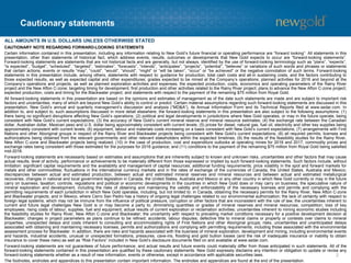 Cautionary statements
2
CAUTIONARY NOTE REGARDING FORWARD-LOOKING STATEMENTS
Certain information contained in this presentation, including any information relating to New Gold’s future financial or operating performance are “forward looking”. All statements in this
presentation, other than statements of historical fact, which address events, results, outcomes or developments that New Gold expects to occur are “forward-looking statements”.
Forward-looking statements are statements that are not historical facts and are generally, but not always, identified by the use of forward-looking terminology such as “plans”, “expects”,
“is expected”, “budget”, “scheduled”, “targeted”, “estimates”, “forecasts”, “intends”, “anticipates”, “projects”, “potential”, “believes” or variations of such words and phrases or statements
that certain actions, events or results “may”, “could”, “would”, “should”, “might” or “will be taken”, “occur” or “be achieved” or the negative connotation of such terms. Forward-looking
statements in this presentation include, among others, statements with respect to: guidance for production, total cash costs and all-in sustaining costs, and the factors contributing to
those expected results, as well as expected capital and other expenditures; grades expected to be mined at the Company’s operations; planned activities for 2016 and beyond at the
Company’s operations and projects, as well as planned exploration activities and expenses; the expected production, costs, economics and operating parameters of the Rainy River
project and the New Afton C-zone; targeting timing for development, first production and other activities related to the Rainy River project; plans to advance the New Afton C-zone project;
expected production, costs and timing for the Blackwater project; and statements with respect to the payment of the remaining $75 million from Royal Gold.
All forward-looking statements in this presentation are based on the opinions and estimates of management as of the date such statements are made and are subject to important risk
factors and uncertainties, many of which are beyond New Gold’s ability to control or predict. Certain material assumptions regarding such forward-looking statements are discussed in this
presentation, New Gold’s annual and quarterly management’s discussion and analysis (“MD&A”), its Annual Information Form and its Technical Reports filed at www.sedar.com. In
addition to, and subject to, such assumptions discussed in more detail elsewhere, the forward-looking statements in this presentation are also subject to the following assumptions: (1)
there being no significant disruptions affecting New Gold’s operations; (2) political and legal developments in jurisdictions where New Gold operates, or may in the future operate, being
consistent with New Gold’s current expectations; (3) the accuracy of New Gold’s current mineral reserve and mineral resource estimates; (4) the exchange rate between the Canadian
dollar, Australian dollar, Mexican peso and U.S. dollar being approximately consistent with current levels; (5) prices for diesel, natural gas, fuel oil, electricity and other key supplies being
approximately consistent with current levels; (6) equipment, labour and materials costs increasing on a basis consistent with New Gold’s current expectations; (7) arrangements with First
Nations and other Aboriginal groups in respect of the Rainy River and Blackwater projects being consistent with New Gold’s current expectations; (8) all required permits, licenses and
authorizations being obtained from the relevant governments and other relevant stakeholders within the expected timelines; (9) the results of the feasibility studies for the Rainy River,
New Afton C-zone and Blackwater projects being realized; (10) in the case of production, cost and expenditure outlooks at operating mines for 2016 and 2017, commodity prices and
exchange rates being consistent with those estimated for the purposes for 2016 guidance; and (11) conditions to the payment of the remaining $75 million from Royal Gold being satisfied
mid-2016.
Forward-looking statements are necessarily based on estimates and assumptions that are inherently subject to known and unknown risks, uncertainties and other factors that may cause
actual results, level of activity, performance or achievements to be materially different from those expressed or implied by such forward-looking statements. Such factors include, without
limitation: significant capital requirements and the availability and management of capital resources; additional funding requirements; price volatility in the spot and forward markets for
metals and other commodities; fluctuations in the international currency markets and in the rates of exchange of the currencies of Canada, the United States, Australia and Mexico;
discrepancies between actual and estimated production, between actual and estimated mineral reserves and mineral resources and between actual and estimated metallurgical
recoveries; changes in national and local government legislation in Canada, the United States, Australia and Mexico or any other country in which New Gold currently or may in the future
carry on business; taxation; controls, regulations and political or economic developments in the countries in which New Gold does or may carry on business; the speculative nature of
mineral exploration and development, including the risks of obtaining and maintaining the validity and enforceability of the necessary licenses and permits and complying with the
permitting requirements of each jurisdiction in which New Gold operates, including, but not limited to: in Canada, obtaining the necessary permits for the Rainy River, New Afton C-zone
and Blackwater projects; and in Mexico, where Cerro San Pedro has a history of ongoing legal challenges related to our environmental authorization; the lack of certainty with respect to
foreign legal systems, which may not be immune from the influence of political pressure, corruption or other factors that are inconsistent with the rule of law; the uncertainties inherent to
current and future legal challenges New Gold is or may become a party to; diminishing quantities or grades of mineral reserves and mineral resources; competition; loss of key
employees; rising costs of labour, supplies, fuel and equipment; actual results of current exploration or reclamation activities; uncertainties inherent to mining economic studies including
the feasibility studies for Rainy River, New Afton C-zone and Blackwater; the uncertainty with respect to prevailing market conditions necessary for a positive development decision at
Blackwater; changes in project parameters as plans continue to be refined; accidents; labour disputes; defective title to mineral claims or property or contests over claims to mineral
properties; unexpected delays and costs inherent to consulting and accommodating rights of First Nations and other Aboriginal groups; risks, uncertainties and unanticipated delays
associated with obtaining and maintaining necessary licenses, permits and authorizations and complying with permitting requirements, including those associated with the environmental
assessment process for Blackwater. In addition, there are risks and hazards associated with the business of mineral exploration, development and mining, including environmental events
and hazards, industrial accidents, unusual or unexpected formations, pressures, cave-ins, flooding and gold bullion losses (and the risk of inadequate insurance or inability to obtain
insurance to cover these risks) as well as “Risk Factors” included in New Gold’s disclosure documents filed on and available at www.sedar.com.
Forward-looking statements are not guarantees of future performance, and actual results and future events could materially differ from those anticipated in such statements. All of the
forward-looking statements contained in this presentation are qualified by these cautionary statements. New Gold expressly disclaims any intention or obligation to update or revise any
forward-looking statements whether as a result of new information, events or otherwise, except in accordance with applicable securities laws.
The footnotes, endnotes and appendices to this presentation contain important information. The endnotes and appendices are found at the end of the presentation.
ALL AMOUNTS IN U.S. DOLLARS UNLESS OTHERWISE STATED
 