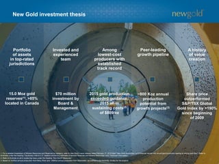 Portfolio
of assets
in top-rated
jurisdictions
Invested and
experienced
team
Among
lowest-cost
producers with
established
track record
Peer-leading
growth pipeline
A history
of value
creation
New Gold investment thesis
15.0 Moz gold
reserves(1), >85%
located in Canada
$70 million
investment by
Board &
Management
2015 gold production
exceeded guidance,
2015 all-in
sustaining costs(2)
of $809/oz
~800 Koz annual
production
potential from
growth projects(3)
Share price
outperformed
S&P/TSX Global
Gold Index by >190%
since beginning
of 2009
1. For a detailed breakdown of Mineral Resources and Reserves by category, refer to New Gold’s news release dated February 17, 2016 titled “New Gold Announces 2015 financial results with record gold production leading to strong cash flow”. Refer to
Endnotes under the heading “Cautionary note to U.S. readers concerning estimates of Mineral Reserves and Mineral Resources” and “Technical Information”.
2. Refer to Endnote on all-in sustaining costs under the heading “Non-GAAP Measures”.
3. Based on 325Koz annual production from Rainy River and ~485Koz annual production from Blackwater, as outlined in the feasibility studies for the projects.
3
 