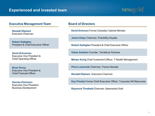 5
Experienced and invested team
David Emerson Former Canadian Cabinet Minister
James Estey Chairman, PrairieSky Royalty
Robert Gallagher President & Chief Executive Officer
Vahan Kololian Founder, TerraNova Partners
Martyn Konig Chief Investment Officer, T Wealth Management
Pierre Lassonde Chairman, Franco-Nevada
Randall Oliphant Executive Chairman
Kay Priestly Former Chief Executive Officer, Turquoise Hill Resources
Raymond Threlkeld Chairman, Newmarket Gold
Randall Oliphant
Executive Chairman
Robert Gallagher
President & Chief Executive Officer
David Schummer
Executive Vice President &
Chief Operating Officer
Brian Penny
Executive Vice President &
Chief Financial Officer
Hannes Portmann
Executive Vice President,
Business Development
Executive Management Team Board of Directors
 