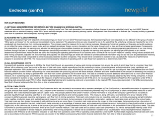 Endnotes (cont’d)
67
NON-GAAP MEASURES
(1) NET CASH GENERATED FROM OPERATIONS BEFORE CHANGES IN WORKING CAPITAL
“Net cash generated from operations before changes in working capital” and “Net cash generated from operations before changes in working capital per share” are non-GAAP financial
measures with no standard meaning under IFRS, which exclude changes in non-cash operating working capital. Management uses this measure to evaluate the Company’s ability to generate
cash from its operations before temporary working capital changes.
(2) ADJUSTED NET (LOSS)/EARNINGS
“Adjusted net (loss)/earnings” and “adjusted net (loss)/earnings per share” are non-GAAP financial measures. Net (loss)/earnings have been adjusted and tax affected for the group of costs in
“Other gains and losses” on the condensed consolidated income statement. The adjusted entries are also impacted for tax to the extent that the underlying entries are impacted for tax in the
unadjusted net (loss)/earnings from continuing operations. The company uses this measure for its own internal purposes. Management’s internal budgets and forecasts and public guidance
do not reflect fair value changes on senior notes and non-hedged derivatives, foreign currency translation and fair value through profit or loss and financial asset gains/losses. Consequently,
the presentation of adjusted net earnings and adjusted net earnings per share enables investors and analysts to better understand the underlying operating performance of our core mining
business through the eyes of management. Management periodically evaluates the components of adjusted net earnings and adjusted net earnings per share based on an internal
assessment of performance measures that are useful for evaluating the operating performance of our business and a review of the non-GAAP measures used by mining industry analysts and
other mining companies. Adjusted net (loss)/earnings and adjusted net (loss)/earnings per share are intended to provide additional information only and do not have any standardized meaning
under IFRS and may not be comparable to similar measures presented by other companies. They should not be considered in isolation or as a substitute for measures of performance
prepared in accordance with IFRS. The measures are not necessarily indicative of operating profit or cash flows from operations as determined under IFRS.
(3) ALL-IN SUSTAINING COSTS
Consistent with guidance announced in 2013 by the World Gold Council, an association of various gold mining companies from around the world of which New Gold is a member, New Gold
defines “all-in sustaining costs” per ounce as the sum of total cash costs, capital expenditures that are sustaining in nature, corporate general and administrative costs, capitalized and
expensed exploration that is sustaining in nature and environmental reclamation costs, all divided by the ounces of gold sold to arrive at a per ounce figure. New Gold believes this non-GAAP
financial measure provides further transparency into costs associated with producing gold and will assist analysts, investors and other stakeholders of the company in assessing the company’s
operating performance, its ability to generate free cash flow from current operations and its overall value. This data is furnished to provide additional information and is a non-GAAP financial
measure. All-in sustaining costs presented do not have a standardized meaning under IFRS and may not be comparable to similar measures presented by other mining companies. It should
not be considered in isolation or as a substitute for measures of performance prepared in accordance with IFRS and is not necessarily indicative of cash flow from operations under IFRS or
operating costs presented under IFRS. Further details regarding historical all-in sustaining costs and a reconciliation to the nearest IFRS measures are provided in the MD&A accompanying
New Gold’s financial statements filed from time to time on www.sedar.com.
(4) TOTAL CASH COSTS
“Total cash costs” per ounce figures are non-GAAP measures which are calculated in accordance with a standard developed by The Gold Institute, a worldwide association of suppliers of gold
and gold products that ceased operations in 2002. Adoption of the standard is voluntary and the cost measures presented may not be comparable to other similarly titled measures of other
companies. New Gold reports total cash costs on a sales basis. The company believes that certain investors use this information to evaluate the company’s performance and ability to
generate liquidity through operating cash flow to fund future capital expenditures and working capital needs. This measure, along with sales, is considered to be a key indicator of the
company’s ability to generate operating earnings and cash flow from its mining operations. Total cash costs include mine site operating costs such as mining, processing and administration
costs, royalties, production taxes, and realized gains and losses on fuel contracts, but are exclusive of amortization, reclamation, capital and exploration costs and net of by-product sales.
Total cash costs are then divided by ounces of gold sold to arrive at a per ounce figure. Co-product cash costs remove the impact of other metal sales that are produced as a by-product of
gold production and apportion the cash costs to each metal produced on a percentage of revenue basis, and subsequently divides the amount by the total ounces of gold or silver or pounds of
copper sold, as the case may be, to arrive at per ounce or per pound figures. Unless otherwise indicated, all total cash cost information in this presentation is net of by-product sales. This data
is furnished to provide additional information and is a non-GAAP financial measure. Total cash costs and co-product cash costs presented do not have a standardized meaning under IFRS
and may not be comparable to similar measures presented by other mining companies. It should not be considered in isolation or as a substitute for measures of performance prepared in
accordance with IFRS and is not necessarily indicative of cash flow from operations under IFRS or operating costs presented under GAAP. Further details regarding historical total cash costs
and a reconciliation to the nearest IFRS measures are provided in the MD&A accompanying New Gold’s financial statements filed from time to time on www.sedar.com.
 