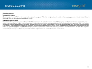 Endnotes (cont’d)
68
NON-GAAP MEASURES
(5) OPERATING MARGIN
“Operating margin” is a non-GAAP financial measure with no standard meaning under IFRS, which management uses to evaluate the Company’s aggregated and mine-by-mine contribution to
net earnings before non-cash depreciation and depletion charges.
(6) AVERAGE REALIZED PRICE
“Average realized price per ounce or pound sold” is a non-GAAP financial measure with no standard meaning under IFRS. Management uses this measure to better understand the price
realized in each reporting period for gold, silver, and copper sales. Average realized price includes realized gains and losses from gold hedge settlements up until May 15, 2013 but excludes
from revenues unrealized gains and losses on non-hedged derivative contracts and the revenue reduction related to the non-cash accounting charge as the loss incurred on the monetization
of the company’s legacy hedge position is realized into income over the original term of the hedge contract. Average realized price is intended to provide additional information only and does
not have any standardized definition under IFRS; it should not be considered in isolation or as a substitute for measures of performance prepared in accordance with IFRS. Other companies
may calculate this measure differently and this measure is unlikely to be comparable to similar measures presented by other companies.
 