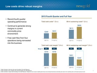 $389 $443
$613
$809
$705 $706
7
• Record fourth quarter
operating performance
• Continue to generate strong
margins in current
commodity price
environment
• Free cash flow from four
operations being reinvested
into the business
Low costs drive robust margins
Total cash costs(1) ($/oz) All-in sustaining costs(2) ($/oz)
Total cash cost margin(3) ($/oz)
1. Refer to Endnote on total cash costs under the heading “Non-GAAP Measures”.
2. Refer to Endnote on all-in sustaining costs under the heading “Non-GAAP Measures”.
3. Refer to Endnote on margin under the heading “Non-GAAP Measures”. Margin per ounce is equal to realized gold price per ounce during the period less costs (being cash costs or all-in sustaining costs, as the case may be) per ounce.
$481
$340
All-in sustaining cost margin(3) ($/oz)
2015 Fourth Quarter and Full Year
64% 61% 44% 30%Margin %
 
